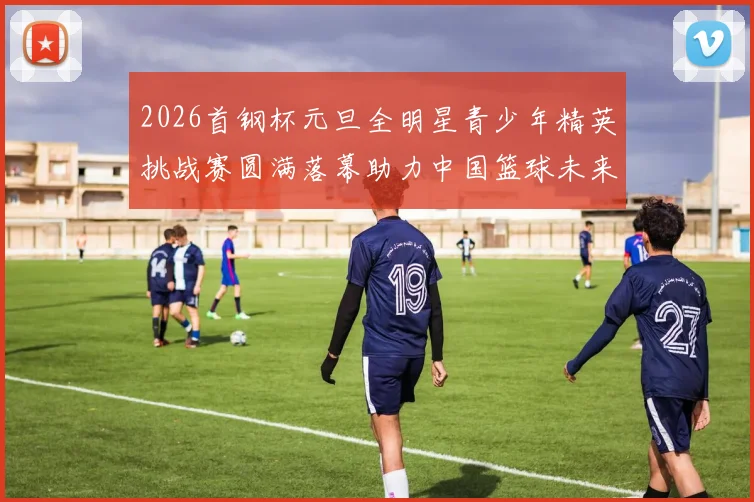 2026首钢杯元旦全明星青少年精英挑战赛圆满落幕助力中国篮球未来发展