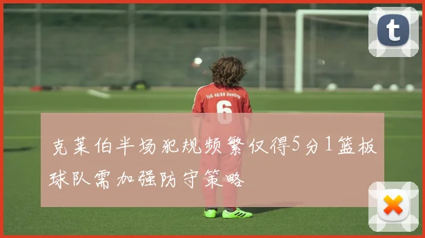 克莱伯半场犯规频繁仅得5分1篮板球队需加强防守策略