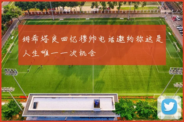 姆希塔良回忆穆帅电话邀约称这是人生唯一一次机会