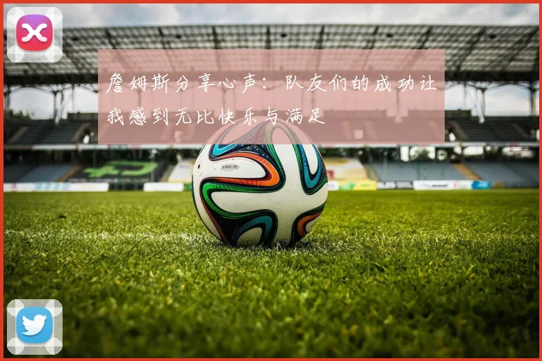 詹姆斯分享心声：队友们的成功让我感到无比快乐与满足