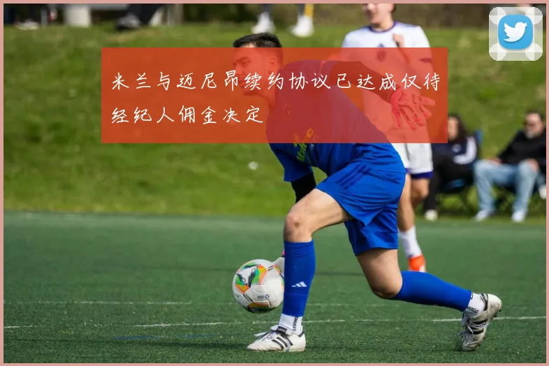 米兰与迈尼昂续约协议已达成仅待经纪人佣金决定