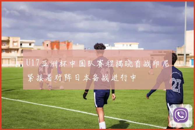 U17亚洲杯中国队赛程揭晓首战印尼紧接着对阵日本备战进行中