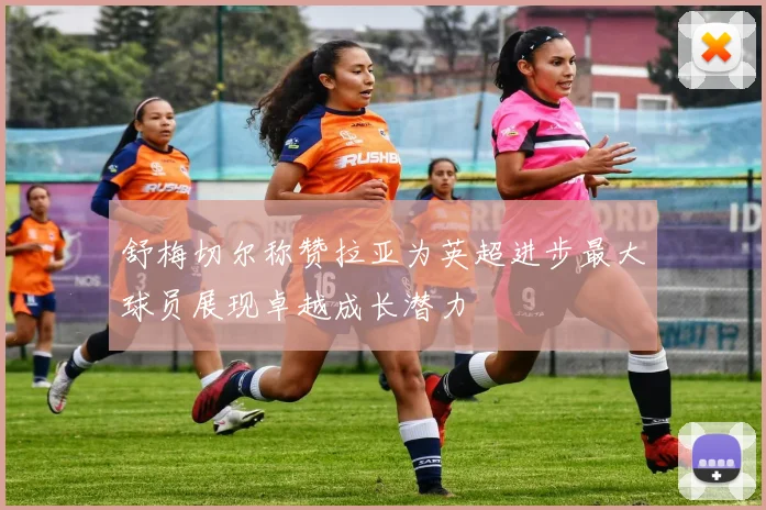 舒梅切尔称赞拉亚为英超进步最大球员展现卓越成长潜力
