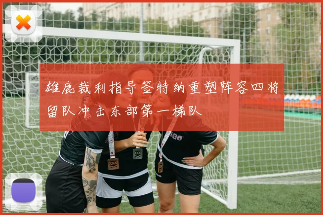 雄鹿裁利指导签特纳重塑阵容四将留队冲击东部第一梯队