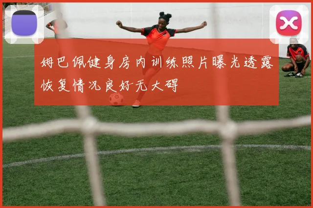 姆巴佩健身房内训练照片曝光透露恢复情况良好无大碍