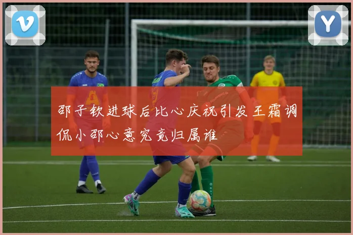 邵子钦进球后比心庆祝引发王霜调侃小邵心意究竟归属谁