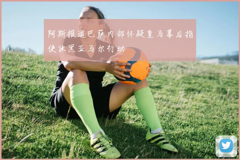 阿斯报道巴萨内部怀疑皇马幕后指使抹黑亚马尔行动