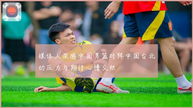 媒体人深感中国男篮对阵中国台北的压力与期待心情交织