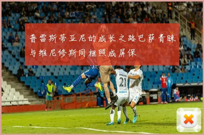 普雷斯蒂亚尼的成长之路巴萨青睐与维尼修斯同框照成屏保