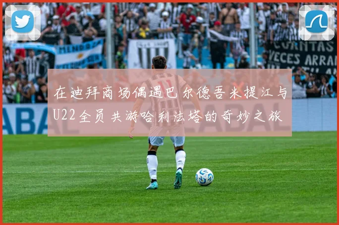 在迪拜商场偶遇巴尔德吾米提江与U22全员共游哈利法塔的奇妙之旅