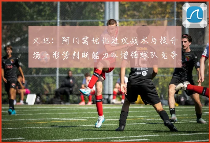 火记：阿门需优化进攻战术与提升场上形势判断能力以增强球队竞争力