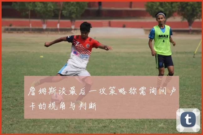 詹姆斯谈最后一攻策略称需询问卢卡的视角与判断