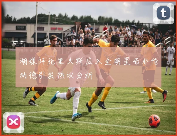 湖媒评论里夫斯应入全明星而非伦纳德引发热议分析