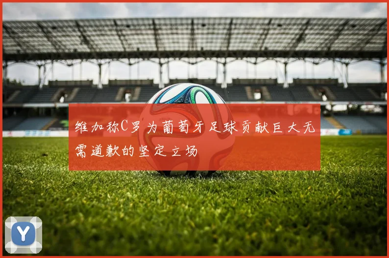 维加称C罗为葡萄牙足球贡献巨大无需道歉的坚定立场