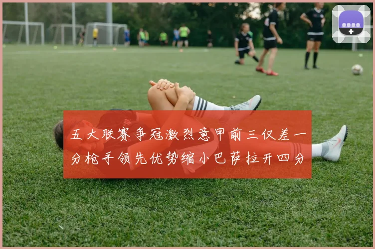 五大联赛争冠激烈意甲前三仅差一分枪手领先优势缩小巴萨拉开四分差距