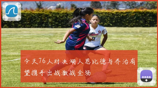 今天76人对决湖人恩比德与乔治有望携手出战激战全场