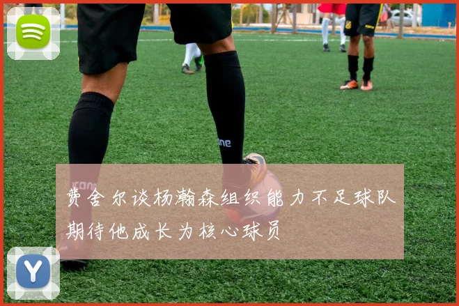 费舍尔谈杨瀚森组织能力不足球队期待他成长为核心球员