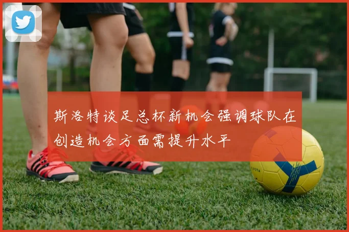 斯洛特谈足总杯新机会强调球队在创造机会方面需提升水平