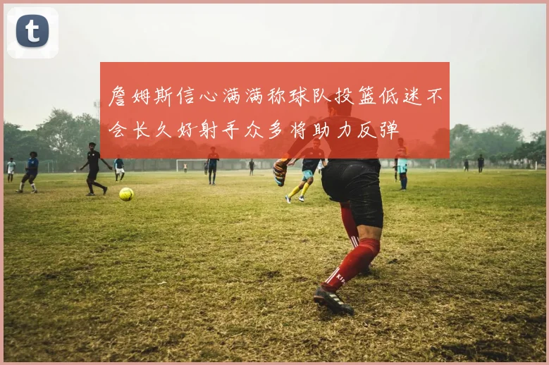 詹姆斯信心满满称球队投篮低迷不会长久好射手众多将助力反弹