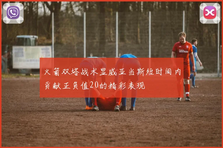 火箭双塔战术显威亚当斯短时间内贡献正负值20的精彩表现