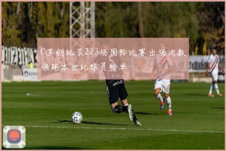 C罗创纪录223场国际比赛出场次数领跑本世纪球员榜单