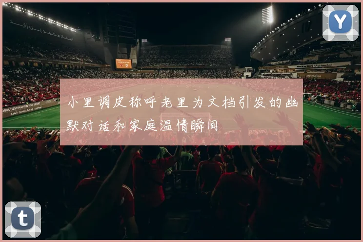 小里调皮称呼老里为文档引发的幽默对话和家庭温情瞬间